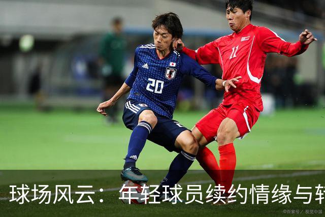 球场风云：年轻球员续约情缘与转会风波
